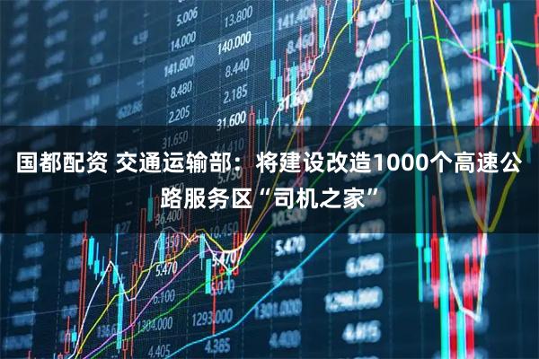 国都配资 交通运输部：将建设改造1000个高速公路服务区“司机之家”