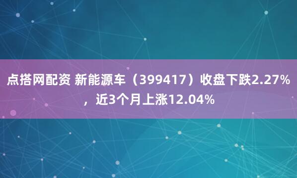 点搭网配资 新能源车（399417）收盘下跌2.27%，近3个月上涨12.04%