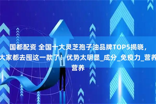 国都配资 全国十大灵芝孢子油品牌TOP5揭晓，大家都去囤这一款了！优势太明显_成分_免疫力_营养