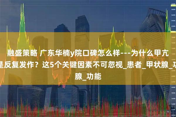 融盛策略 广东华楠y院口碑怎么样---为什么甲亢总是反复发作？这5个关键因素不可忽视_患者_甲状腺_功能