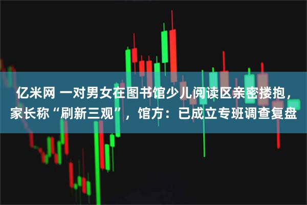 亿米网 一对男女在图书馆少儿阅读区亲密搂抱，家长称“刷新三观”，馆方：已成立专班调查复盘