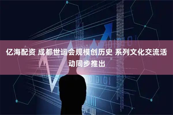 亿海配资 成都世运会规模创历史 系列文化交流活动同步推出