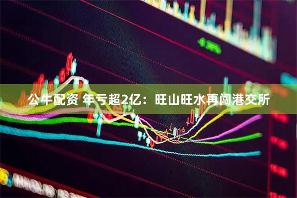 公牛配资 年亏超2亿：旺山旺水再闯港交所