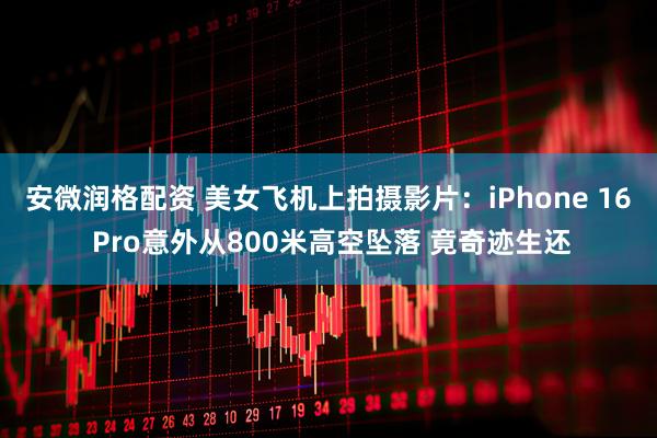 安微润格配资 美女飞机上拍摄影片：iPhone 16 Pro意外从800米高空坠落 竟奇迹生还