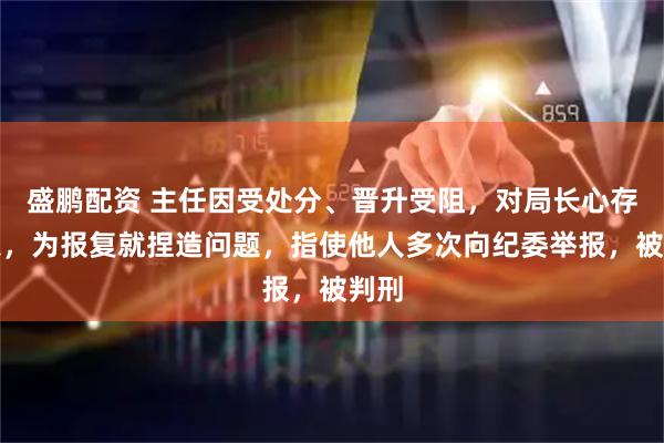 盛鹏配资 主任因受处分、晋升受阻，对局长心存怨恨，为报复就捏造问题，指使他人多次向纪委举报，被判刑