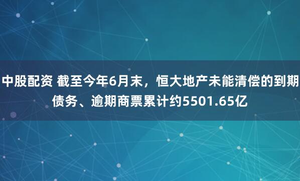 中股配资 截至今年6月末，恒大地产未能清偿的到期债务、逾期商票累计约5501.65亿