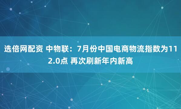 选倍网配资 中物联：7月份中国电商物流指数为112.0点 再次刷新年内新高