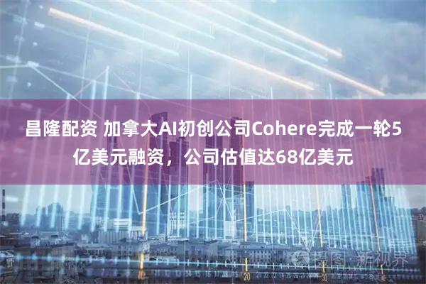 昌隆配资 加拿大AI初创公司Cohere完成一轮5亿美元融资，公司估值达68亿美元
