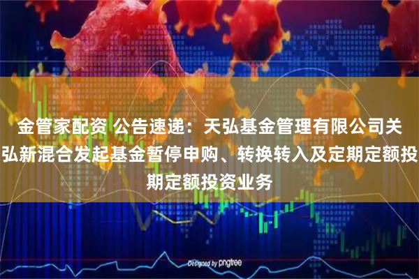 金管家配资 公告速递：天弘基金管理有限公司关于天弘弘新混合发起基金暂停申购、转换转入及定期定额投资业务