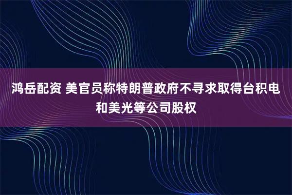 鸿岳配资 美官员称特朗普政府不寻求取得台积电和美光等公司股权