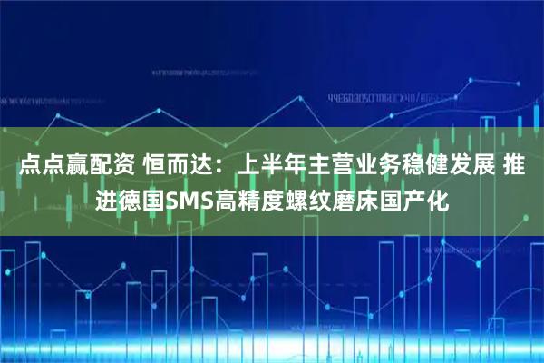 点点赢配资 恒而达：上半年主营业务稳健发展 推进德国SMS高精度螺纹磨床国产化