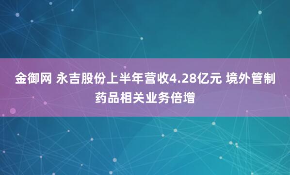 金御网 永吉股份上半年营收4.28亿元 境外管制药品相关业务倍增