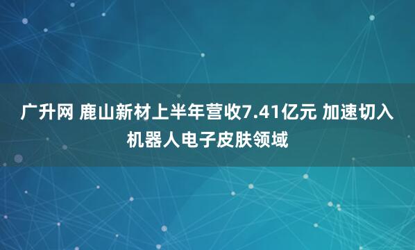 广升网 鹿山新材上半年营收7.41亿元 加速切入机器人电子皮肤领域