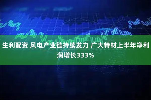 生利配资 风电产业链持续发力 广大特材上半年净利润增长333%