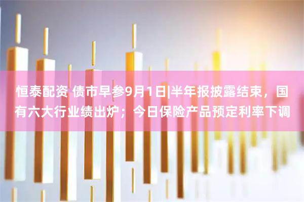 恒泰配资 债市早参9月1日|半年报披露结束，国有六大行业绩出炉；今日保险产品预定利率下调