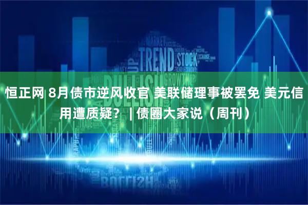 恒正网 8月债市逆风收官 美联储理事被罢免 美元信用遭质疑？ | 债圈大家说（周刊）