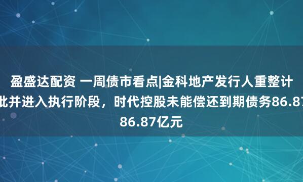 盈盛达配资 一周债市看点|金科地产发行人重整计划获批并进入执行阶段，时代控股未能偿还到期债务86.87亿元