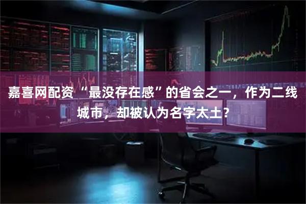 嘉喜网配资 “最没存在感”的省会之一，作为二线城市，却被认为名字太土？