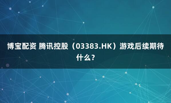博宝配资 腾讯控股（03383.HK）游戏后续期待什么？