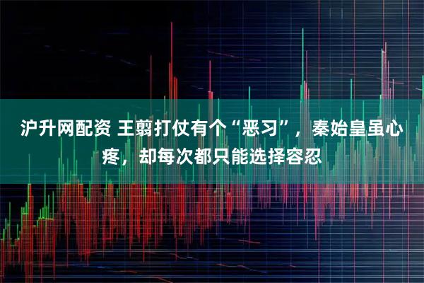 沪升网配资 王翦打仗有个“恶习”，秦始皇虽心疼，却每次都只能选择容忍