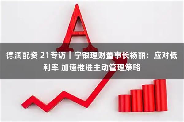 德润配资 21专访｜宁银理财董事长杨丽：应对低利率 加速推进主动管理策略