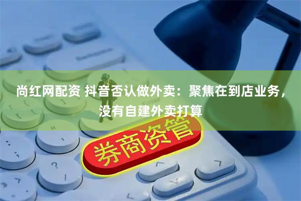 尚红网配资 抖音否认做外卖：聚焦在到店业务，没有自建外卖打算