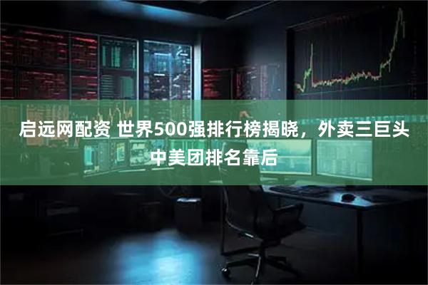 启远网配资 世界500强排行榜揭晓，外卖三巨头中美团排名靠后