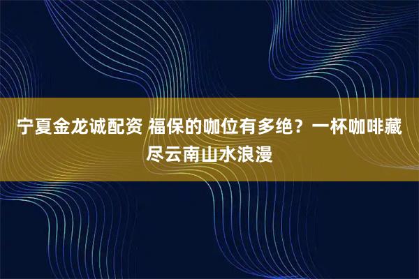 宁夏金龙诚配资 福保的咖位有多绝？一杯咖啡藏尽云南山水浪漫