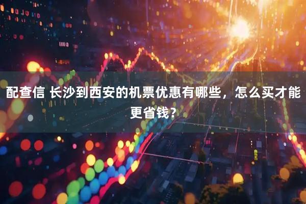 配查信 长沙到西安的机票优惠有哪些，怎么买才能更省钱？