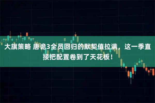 大旗策略 唐诡3全员回归的默契值拉满，这一季直接把配置卷到了天花板！