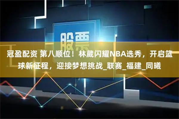 冠盈配资 第八顺位！林葳闪耀NBA选秀，开启篮球新征程，迎接梦想挑战_联赛_福建_同曦