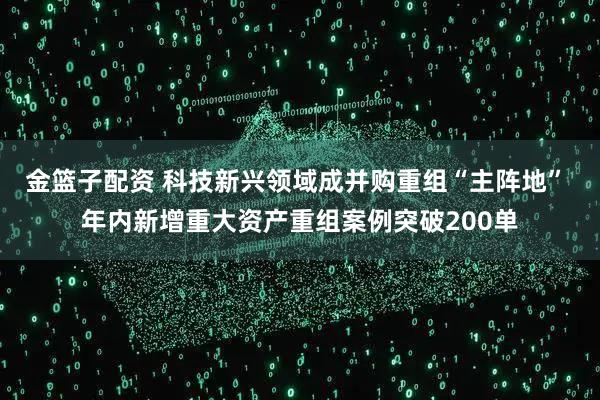 金篮子配资 科技新兴领域成并购重组“主阵地” 年内新增重大资产重组案例突破200单
