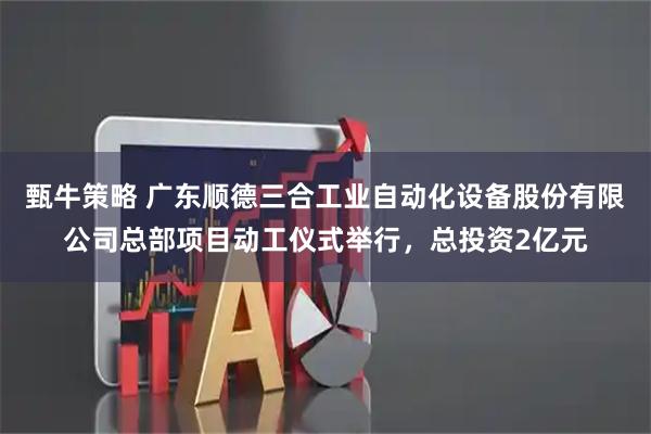 甄牛策略 广东顺德三合工业自动化设备股份有限公司总部项目动工仪式举行，总投资2亿元