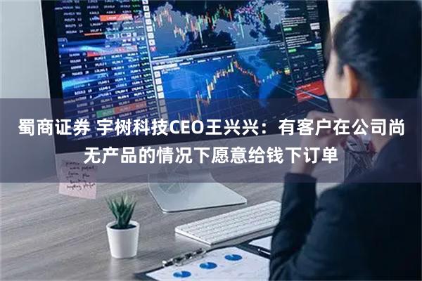 蜀商证券 宇树科技CEO王兴兴：有客户在公司尚无产品的情况下愿意给钱下订单