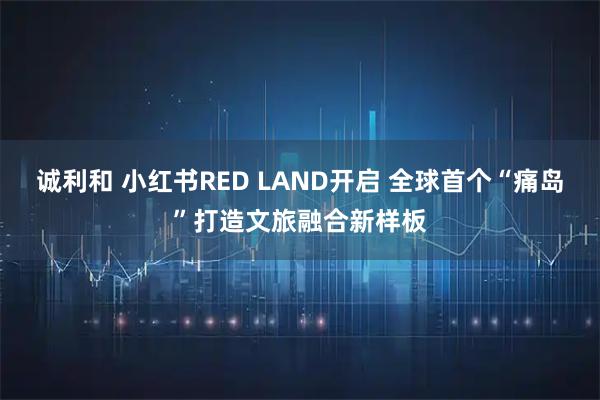 诚利和 小红书RED LAND开启 全球首个“痛岛”打造文旅融合新样板