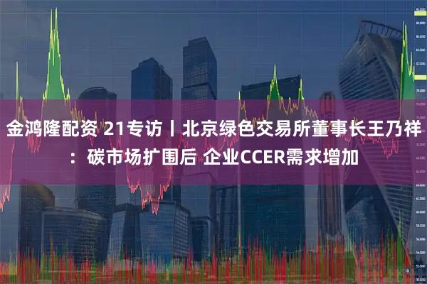 金鸿隆配资 21专访丨北京绿色交易所董事长王乃祥：碳市场扩围后 企业CCER需求增加