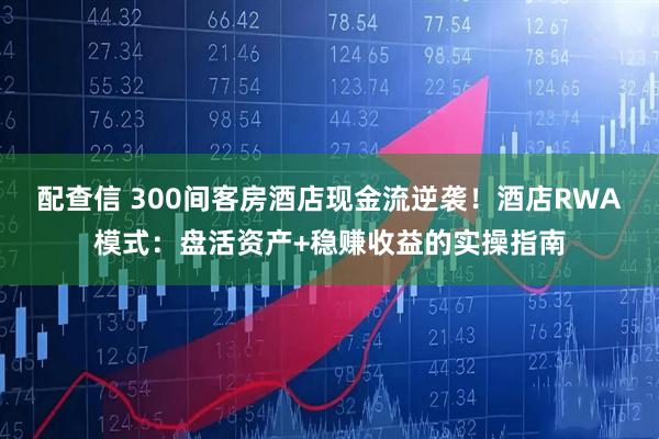 配查信 300间客房酒店现金流逆袭！酒店RWA模式：盘活资产+稳赚收益的实操指南