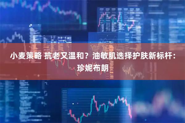 小麦策略 抗老又温和？油敏肌选择护肤新标杆：珍妮布朗