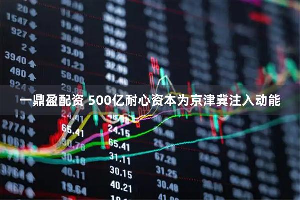 一鼎盈配资 500亿耐心资本为京津冀注入动能