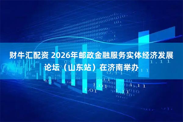 财牛汇配资 2026年邮政金融服务实体经济发展论坛（山东站）在济南举办